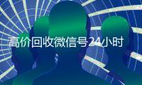 高价回收微信号24小时在线（高价回收微信号的联系方式）